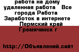 работа на дому, удаленная работа - Все города Работа » Заработок в интернете   . Пермский край,Гремячинск г.